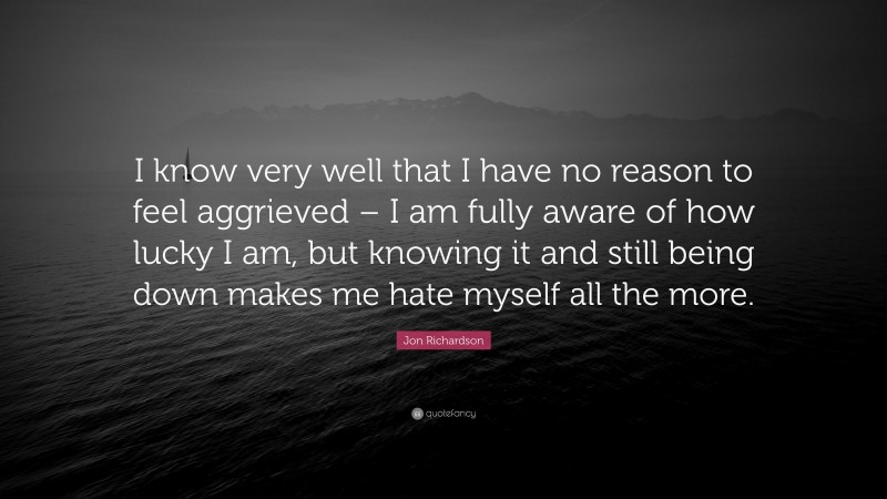 Jon Richardson Quote: “I know very well that I have no reason to feel aggrieved – I am fully aware of how lucky I am, but knowing it and still being down makes me hate myself all the more.”