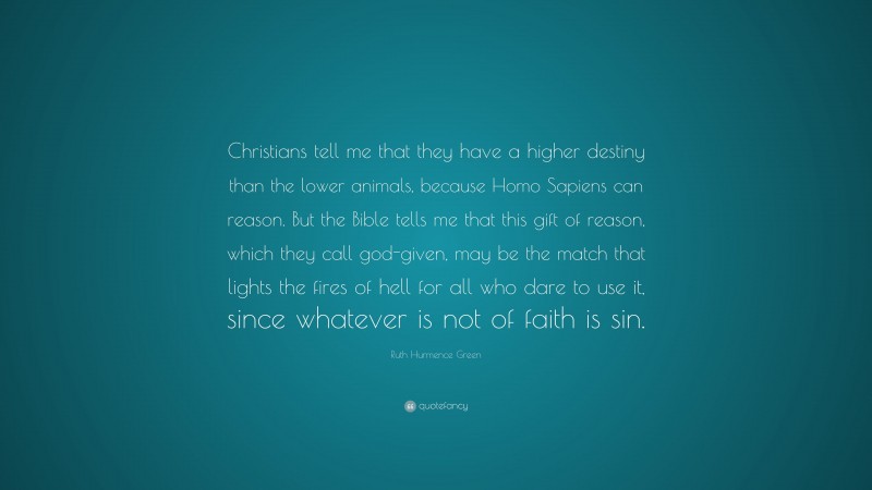 Ruth Hurmence Green Quote: “Christians tell me that they have a higher destiny than the lower animals, because Homo Sapiens can reason. But the Bible tells me that this gift of reason, which they call god-given, may be the match that lights the fires of hell for all who dare to use it, since whatever is not of faith is sin.”