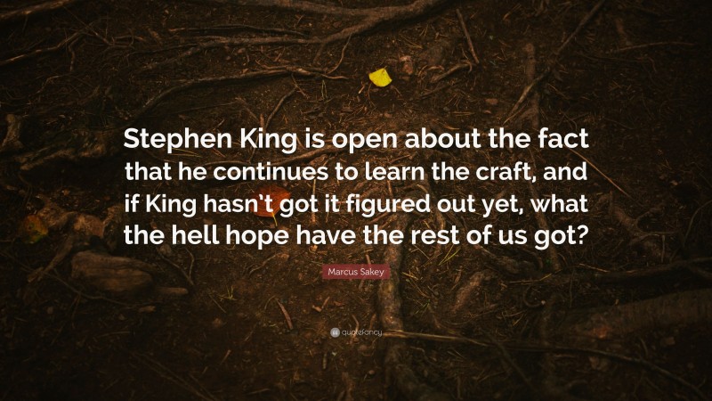 Marcus Sakey Quote: “Stephen King is open about the fact that he continues to learn the craft, and if King hasn’t got it figured out yet, what the hell hope have the rest of us got?”