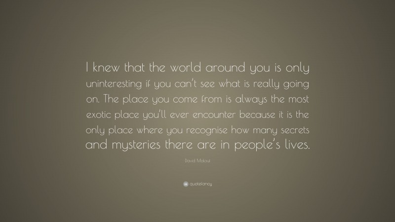 David Malouf Quote: “I knew that the world around you is only uninteresting if you can’t see what is really going on. The place you come from is always the most exotic place you’ll ever encounter because it is the only place where you recognise how many secrets and mysteries there are in people’s lives.”