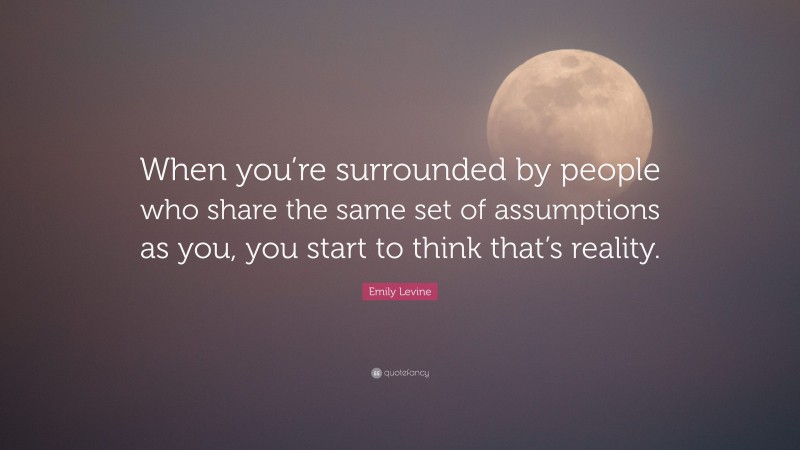 Emily Levine Quote: “When you’re surrounded by people who share the same set of assumptions as you, you start to think that’s reality.”