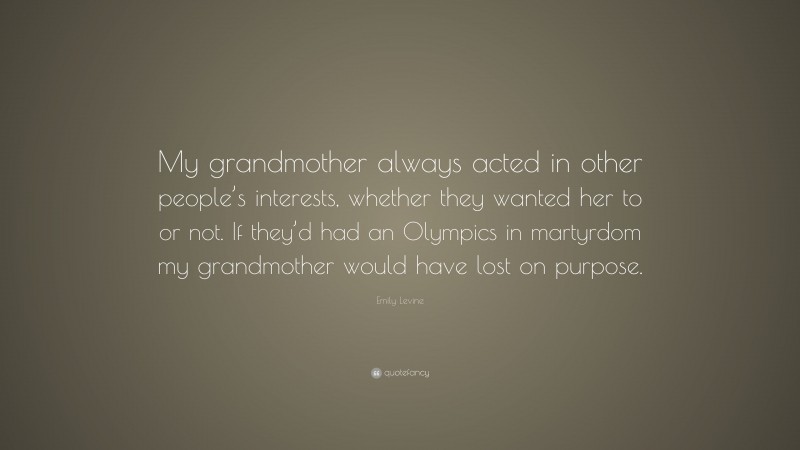 Emily Levine Quote: “My grandmother always acted in other people’s interests, whether they wanted her to or not. If they’d had an Olympics in martyrdom my grandmother would have lost on purpose.”