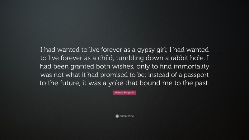 Melanie Benjamin Quote: “I had wanted to live forever as a gypsy girl; I had wanted to live forever as a child, tumbling down a rabbit hole. I had been granted both wishes, only to find immortality was not what it had promised to be; instead of a passport to the future, it was a yoke that bound me to the past.”
