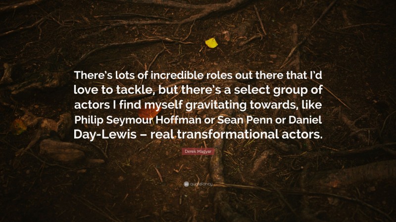 Derek Magyar Quote: “There’s lots of incredible roles out there that I’d love to tackle, but there’s a select group of actors I find myself gravitating towards, like Philip Seymour Hoffman or Sean Penn or Daniel Day-Lewis – real transformational actors.”