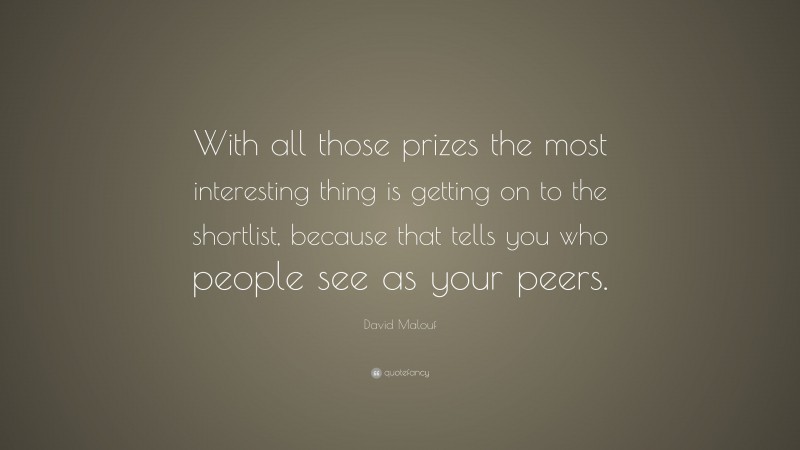David Malouf Quote: “With all those prizes the most interesting thing is getting on to the shortlist, because that tells you who people see as your peers.”