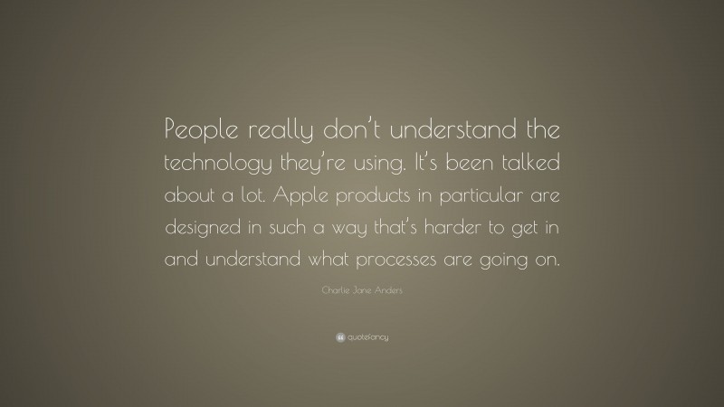 Charlie Jane Anders Quote: “People really don’t understand the technology they’re using. It’s been talked about a lot. Apple products in particular are designed in such a way that’s harder to get in and understand what processes are going on.”