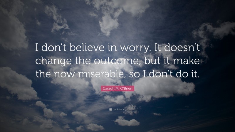 Caragh M. O'Brien Quote: “I don’t believe in worry. It doesn’t change the outcome, but it make the now miserable, so I don’t do it.”