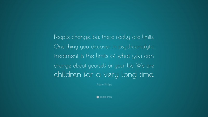 Adam Phillips Quote: “People change, but there really are limits. One thing you discover in psychoanalytic treatment is the limits of what you can change about yourself or your life. We are children for a very long time.”