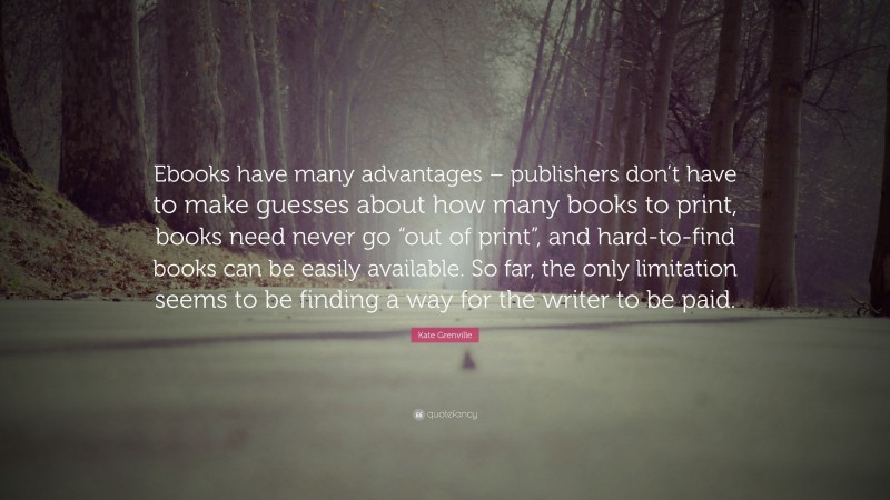 Kate Grenville Quote: “Ebooks have many advantages – publishers don’t have to make guesses about how many books to print, books need never go “out of print”, and hard-to-find books can be easily available. So far, the only limitation seems to be finding a way for the writer to be paid.”