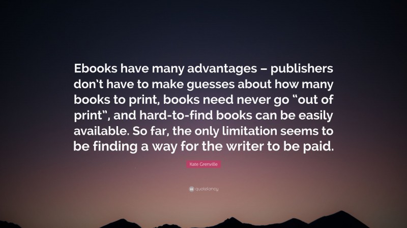 Kate Grenville Quote: “Ebooks have many advantages – publishers don’t have to make guesses about how many books to print, books need never go “out of print”, and hard-to-find books can be easily available. So far, the only limitation seems to be finding a way for the writer to be paid.”