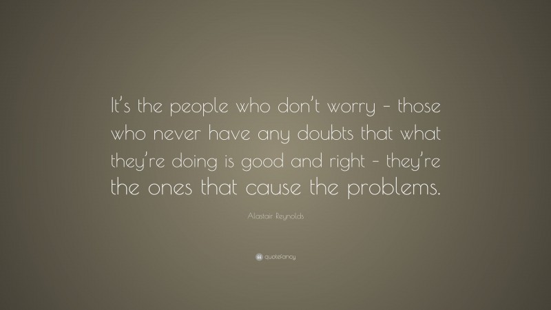 Alastair Reynolds Quote: “It’s the people who don’t worry – those who never have any doubts that what they’re doing is good and right – they’re the ones that cause the problems.”
