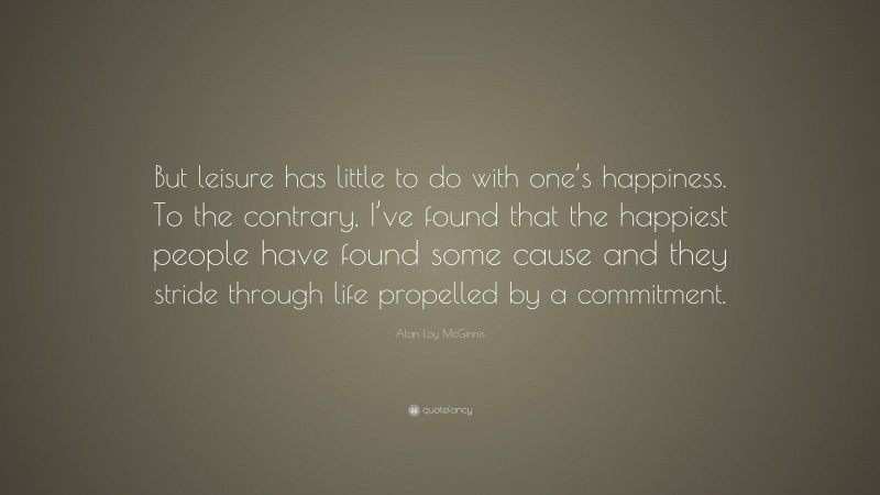 Alan Loy McGinnis Quote: “But leisure has little to do with one’s happiness. To the contrary, I’ve found that the happiest people have found some cause and they stride through life propelled by a commitment.”