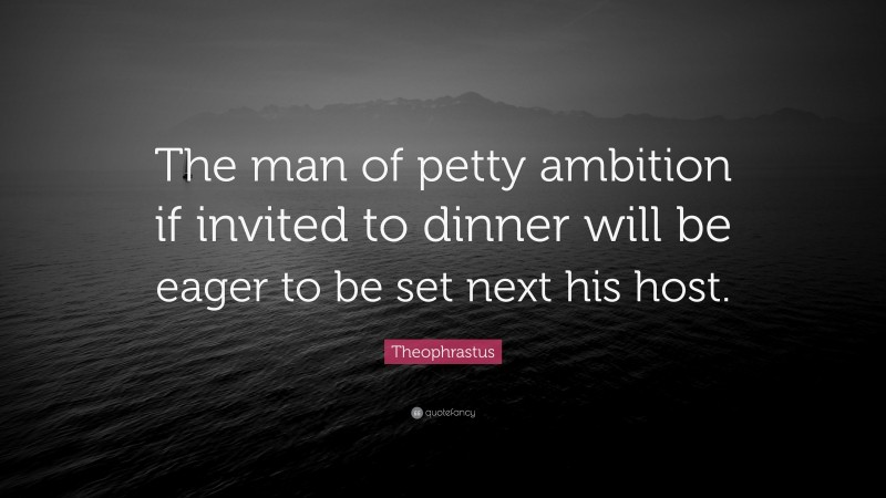 Theophrastus Quote: “The man of petty ambition if invited to dinner will be eager to be set next his host.”