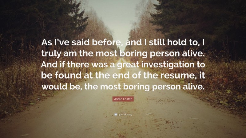 Jodie Foster Quote: “As I’ve said before, and I still hold to, I truly am the most boring person alive. And if there was a great investigation to be found at the end of the resume, it would be, the most boring person alive.”