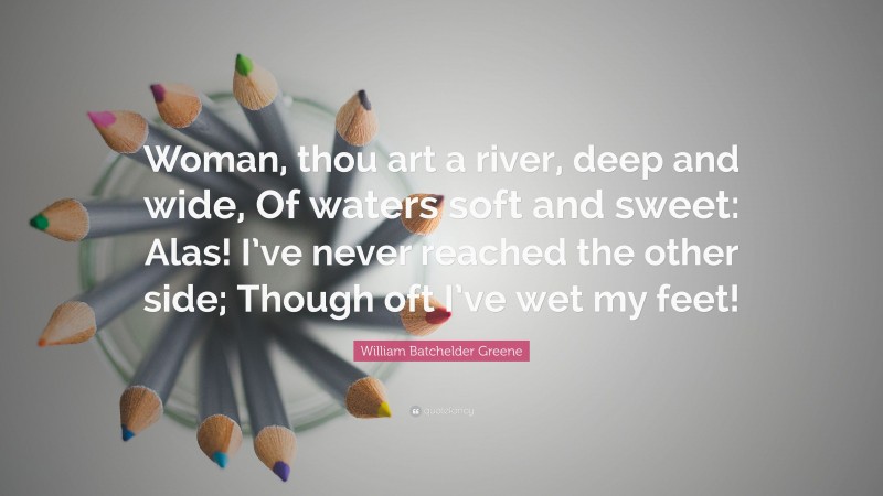 William Batchelder Greene Quote: “Woman, thou art a river, deep and wide, Of waters soft and sweet: Alas! I’ve never reached the other side; Though oft I’ve wet my feet!”