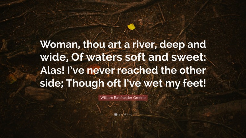 William Batchelder Greene Quote: “Woman, thou art a river, deep and wide, Of waters soft and sweet: Alas! I’ve never reached the other side; Though oft I’ve wet my feet!”