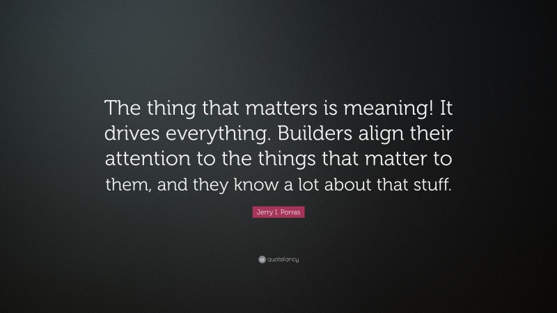 Jerry I. Porras Quote: “The thing that matters is meaning! It drives everything. Builders align their attention to the things that matter to them, and they know a lot about that stuff.”