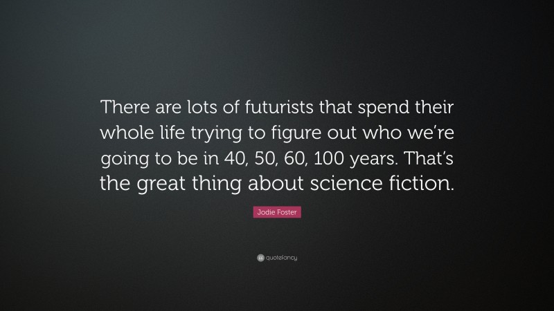 Jodie Foster Quote: “There are lots of futurists that spend their whole life trying to figure out who we’re going to be in 40, 50, 60, 100 years. That’s the great thing about science fiction.”