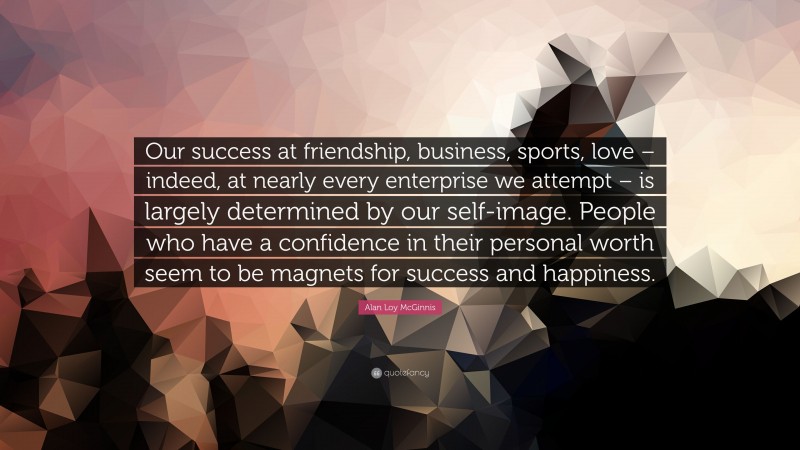 Alan Loy McGinnis Quote: “Our success at friendship, business, sports, love – indeed, at nearly every enterprise we attempt – is largely determined by our self-image. People who have a confidence in their personal worth seem to be magnets for success and happiness.”