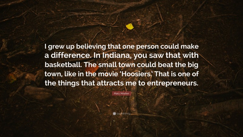 Mary Meeker Quote: “I grew up believing that one person could make a difference. In Indiana, you saw that with basketball. The small town could beat the big town, like in the movie ‘Hoosiers.’ That is one of the things that attracts me to entrepreneurs.”