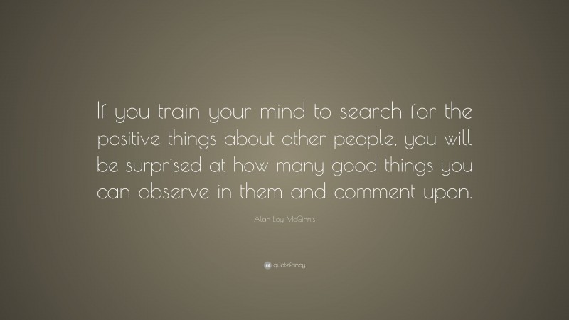 Alan Loy McGinnis Quote: “If you train your mind to search for the positive things about other people, you will be surprised at how many good things you can observe in them and comment upon.”