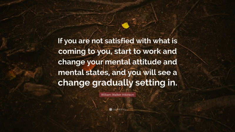 William Walker Atkinson Quote: “If you are not satisfied with what is coming to you, start to work and change your mental attitude and mental states, and you will see a change gradually setting in.”