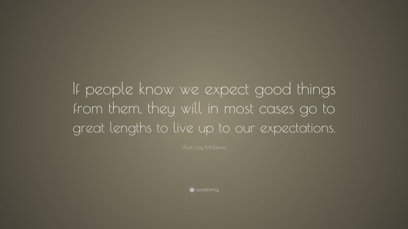 Alan Loy McGinnis Quote: “If people know we expect good things from them, they will in most cases go to great lengths to live up to our expectations.”