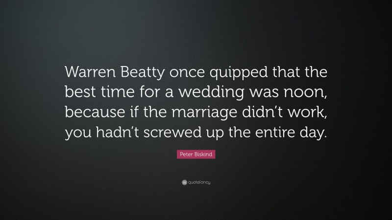 Peter Biskind Quote: “Warren Beatty once quipped that the best time for a wedding was noon, because if the marriage didn’t work, you hadn’t screwed up the entire day.”