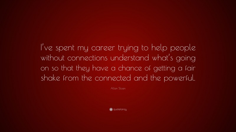 Allan Sloan Quote: “I’ve spent my career trying to help people without connections understand what’s going on so that they have a chance of getting a fair shake from the connected and the powerful.”