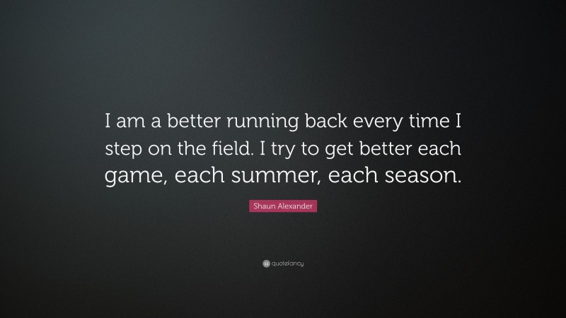 Shaun Alexander Quote: “I am a better running back every time I step on the field. I try to get better each game, each summer, each season.”