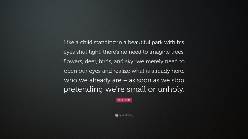 Bo Lozoff Quote: “Like a child standing in a beautiful park with his eyes shut tight, there’s no need to imagine trees, flowers, deer, birds, and sky; we merely need to open our eyes and realize what is already here, who we already are – as soon as we stop pretending we’re small or unholy.”