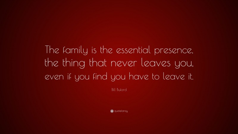 Bill Buford Quote: “The family is the essential presence, the thing that never leaves you, even if you find you have to leave it.”