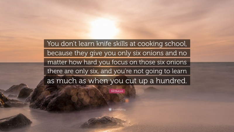 Bill Buford Quote: “You don’t learn knife skills at cooking school, because they give you only six onions and no matter how hard you focus on those six onions there are only six, and you’re not going to learn as much as when you cut up a hundred.”