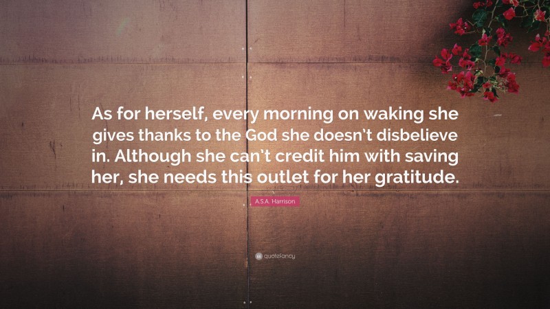 A.S.A. Harrison Quote: “As for herself, every morning on waking she gives thanks to the God she doesn’t disbelieve in. Although she can’t credit him with saving her, she needs this outlet for her gratitude.”