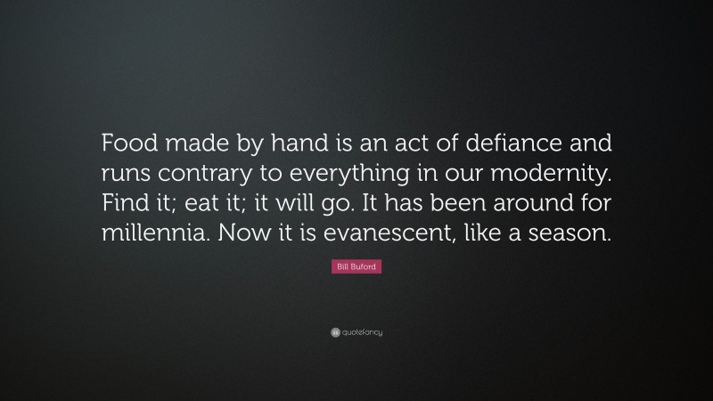 Bill Buford Quote: “Food made by hand is an act of defiance and runs contrary to everything in our modernity. Find it; eat it; it will go. It has been around for millennia. Now it is evanescent, like a season.”