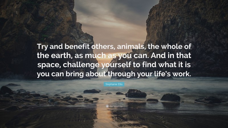 Stephanie Ellis Quote: “Try and benefit others, animals, the whole of the earth, as much as you can. And in that space, challenge yourself to find what it is you can bring about through your life’s work.”