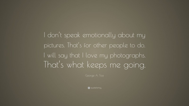George A. Tice Quote: “I don’t speak emotionally about my pictures. That’s for other people to do. I will say that I love my photographs. That’s what keeps me going.”
