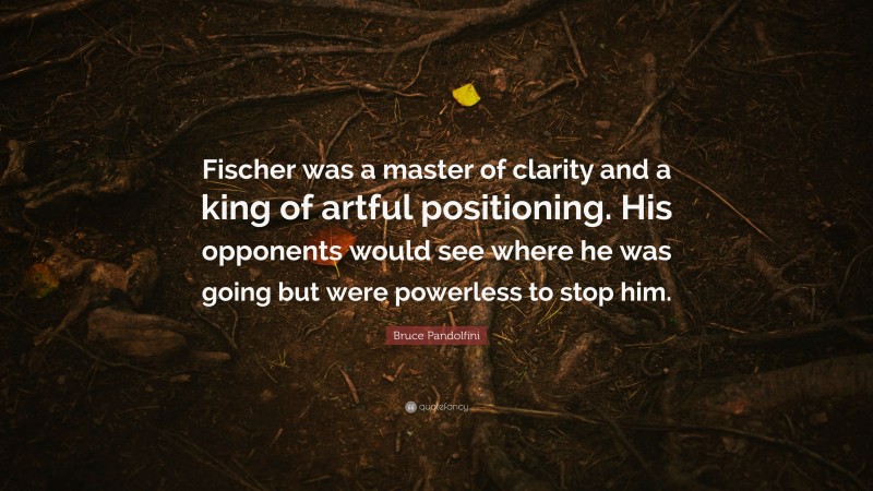 Bruce Pandolfini Quote: “Fischer was a master of clarity and a king of artful positioning. His opponents would see where he was going but were powerless to stop him.”
