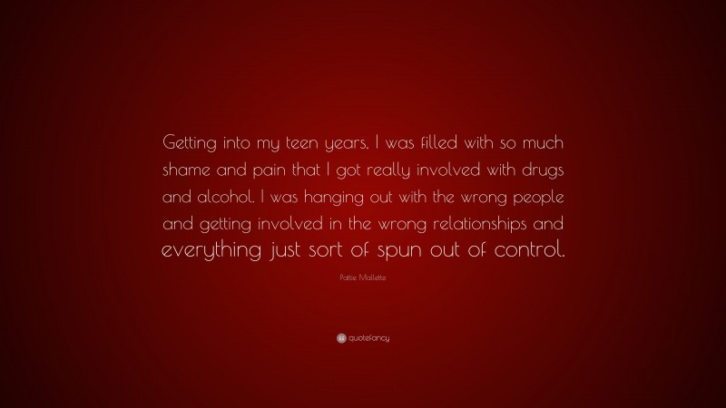 Pattie Mallette Quote: “Getting into my teen years, I was filled with so much shame and pain that I got really involved with drugs and alcohol. I was hanging out with the wrong people and getting involved in the wrong relationships and everything just sort of spun out of control.”
