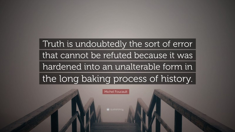 Michel Foucault Quote: “Truth is undoubtedly the sort of error that cannot be refuted because it was hardened into an unalterable form in the long baking process of history.”