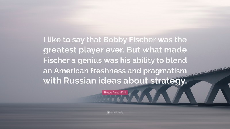Bruce Pandolfini Quote: “I like to say that Bobby Fischer was the greatest player ever. But what made Fischer a genius was his ability to blend an American freshness and pragmatism with Russian ideas about strategy.”