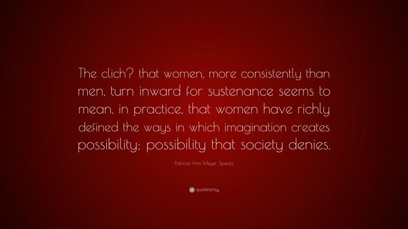 Patricia Ann Meyer Spacks Quote: “The clich? that women, more consistently than men, turn inward for sustenance seems to mean, in practice, that women have richly defined the ways in which imagination creates possibility; possibility that society denies.”