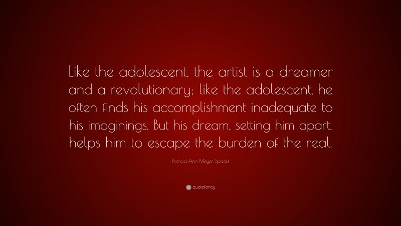 Patricia Ann Meyer Spacks Quote: “Like the adolescent, the artist is a dreamer and a revolutionary; like the adolescent, he often finds his accomplishment inadequate to his imaginings. But his dream, setting him apart, helps him to escape the burden of the real.”