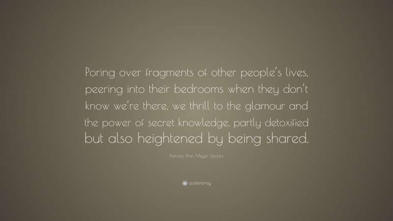 Patricia Ann Meyer Spacks Quote: “Poring over fragments of other people’s lives, peering into their bedrooms when they don’t know we’re there, we thrill to the glamour and the power of secret knowledge, partly detoxified but also heightened by being shared.”