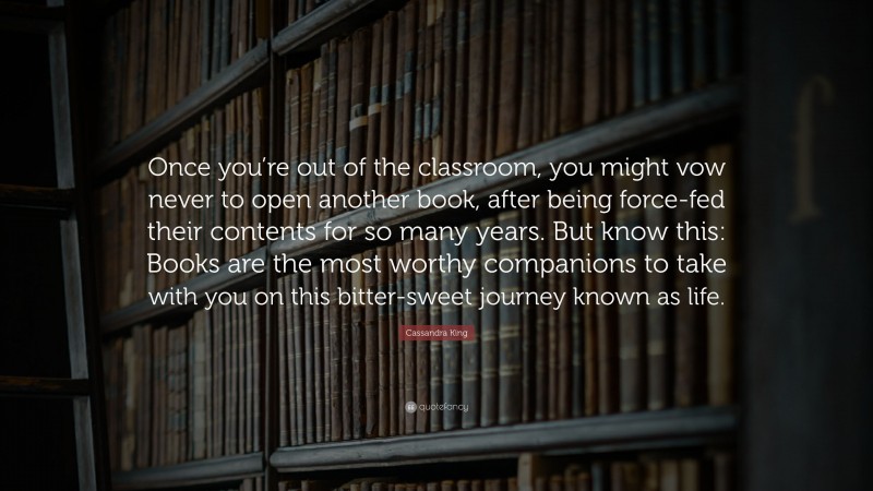 Cassandra King Quote: “Once you’re out of the classroom, you might vow never to open another book, after being force-fed their contents for so many years. But know this: Books are the most worthy companions to take with you on this bitter-sweet journey known as life.”