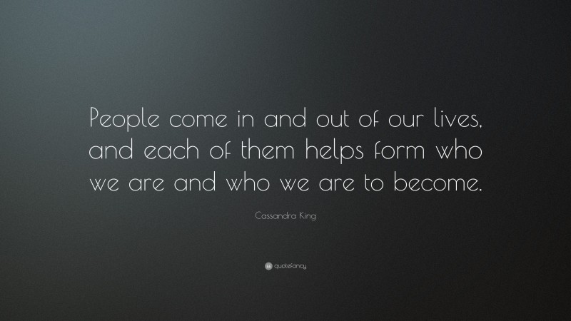 Cassandra King Quote: “People come in and out of our lives, and each of them helps form who we are and who we are to become.”