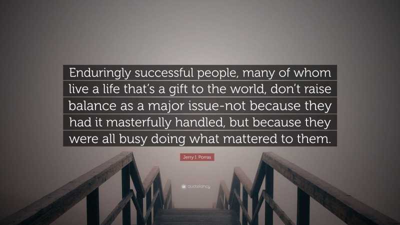 Jerry I. Porras Quote: “Enduringly successful people, many of whom live a life that’s a gift to the world, don’t raise balance as a major issue-not because they had it masterfully handled, but because they were all busy doing what mattered to them.”