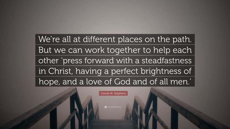 Carole M. Stephens Quote: “We’re all at different places on the path. But we can work together to help each other ‘press forward with a steadfastness in Christ, having a perfect brightness of hope, and a love of God and of all men.’”