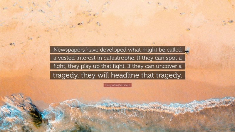 Harry Allen Overstreet Quote: “Newspapers have developed what might be called a vested interest in catastrophe. If they can spot a fight, they play up that fight. If they can uncover a tragedy, they will headline that tragedy.”