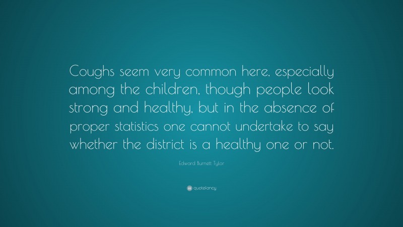 Edward Burnett Tylor Quote: “Coughs seem very common here, especially among the children, though people look strong and healthy, but in the absence of proper statistics one cannot undertake to say whether the district is a healthy one or not.”